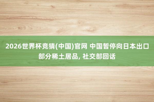 2026世界杯竞猜(中国)官网 中国暂停向日本出口部分稀土居品, 社交部回话