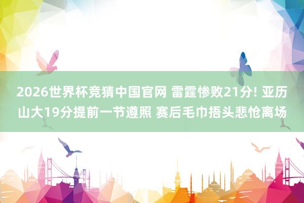 2026世界杯竞猜中国官网 雷霆惨败21分! 亚历山大19分提前一节遵照 赛后毛巾捂头悲怆离场