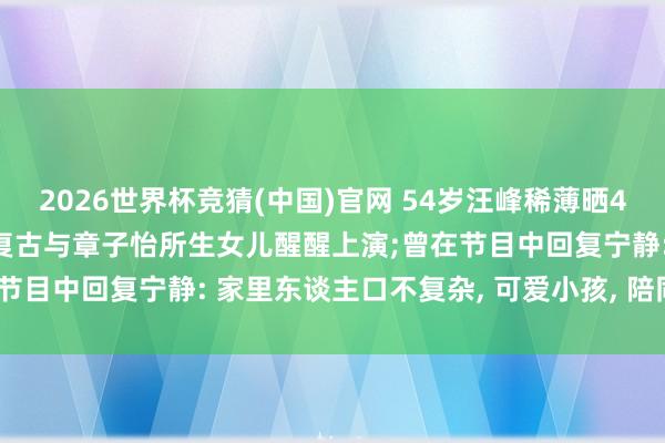 2026世界杯竞猜(中国)官网 54岁汪峰稀薄晒4个子女同框照, 带孩子们复古与章子怡所生女儿醒醒上演;曾在节目中回复宁静: 家里东谈主口不复杂, 可爱小孩, 陪同最垂危