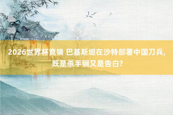 2026世界杯竞猜 巴基斯坦在沙特部署中国刀兵, 既是杀手锏又是告白?