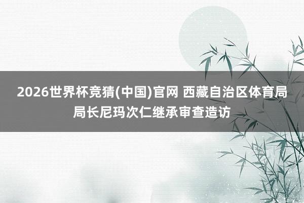 2026世界杯竞猜(中国)官网 西藏自治区体育局局长尼玛次仁继承审查造访