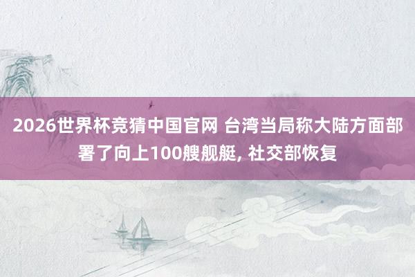 2026世界杯竞猜中国官网 台湾当局称大陆方面部署了向上100艘舰艇, 社交部恢复