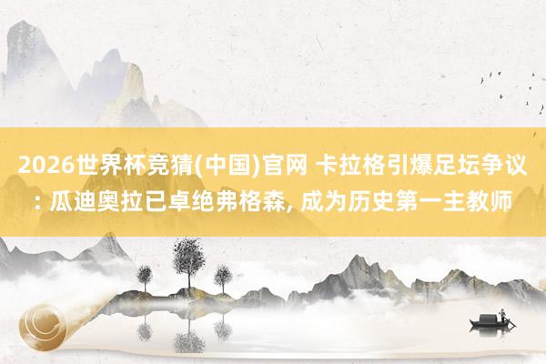 2026世界杯竞猜(中国)官网 卡拉格引爆足坛争议: 瓜迪奥拉已卓绝弗格森, 成为历史第一主教师