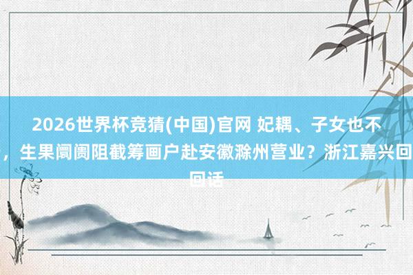 2026世界杯竞猜(中国)官网 妃耦、子女也不行,生果阛阓阻截筹画户赴安徽滁州营业?浙江嘉兴回话