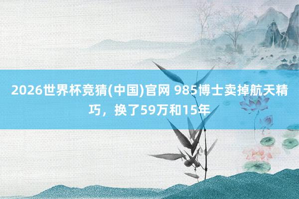 2026世界杯竞猜(中国)官网 985博士卖掉航天精巧,换了59万和15年