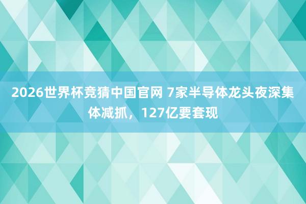 2026世界杯竞猜中国官网 7家半导体龙头夜深集体减抓,127亿要套现
