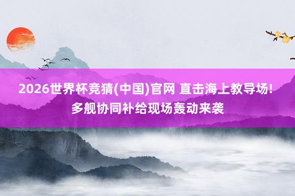 2026世界杯竞猜(中国)官网 直击海上教导场! 多舰协同补给现场轰动来袭