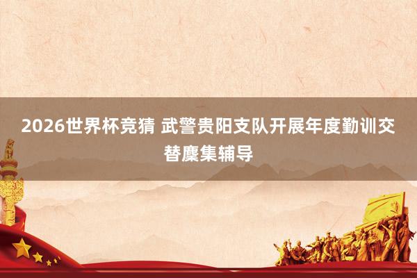 2026世界杯竞猜 武警贵阳支队开展年度勤训交替麇集辅导