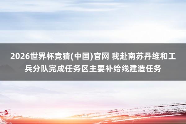 2026世界杯竞猜(中国)官网 我赴南苏丹维和工兵分队完成任务区主要补给线建造任务