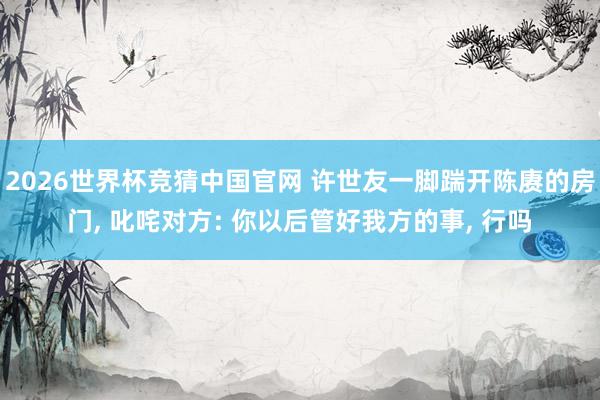2026世界杯竞猜中国官网 许世友一脚踹开陈赓的房门, 叱咤对方: 你以后管好我方的事, 行吗