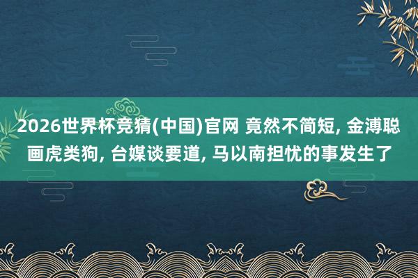 2026世界杯竞猜(中国)官网 竟然不简短, 金溥聪画虎类狗, 台媒谈要道, 马以南担忧的事发生了