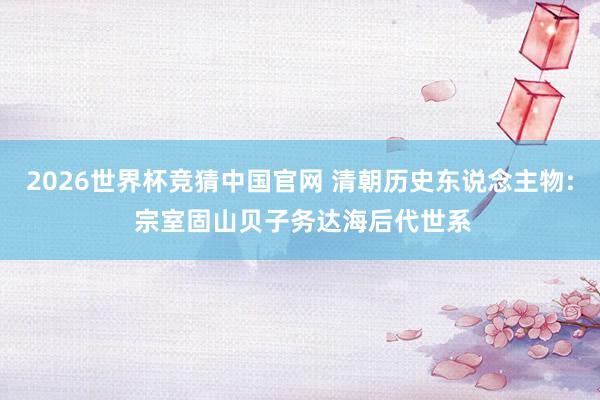 2026世界杯竞猜中国官网 清朝历史东说念主物: 宗室固山贝子务达海后代世系