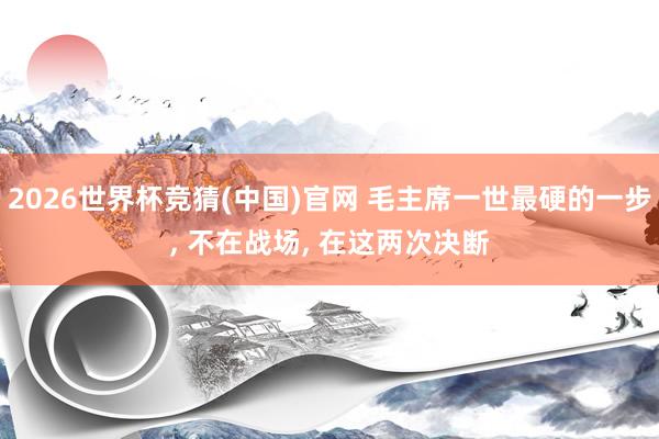2026世界杯竞猜(中国)官网 毛主席一世最硬的一步, 不在战场, 在这两次决断