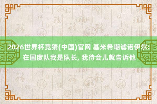 2026世界杯竞猜(中国)官网 基米希嘲谑诺伊尔: 在国度队我是队长, 我待会儿就告诉他