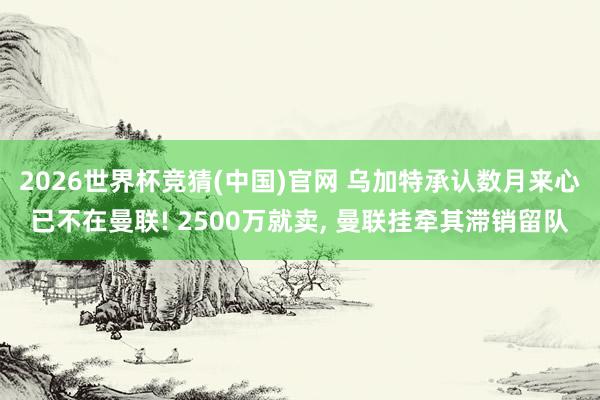 2026世界杯竞猜(中国)官网 乌加特承认数月来心已不在曼联! 2500万就卖, 曼联挂牵其滞销留队
