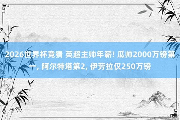 2026世界杯竞猜 英超主帅年薪! 瓜帅2000万镑第一, 阿尔特塔第2, 伊劳拉仅250万镑