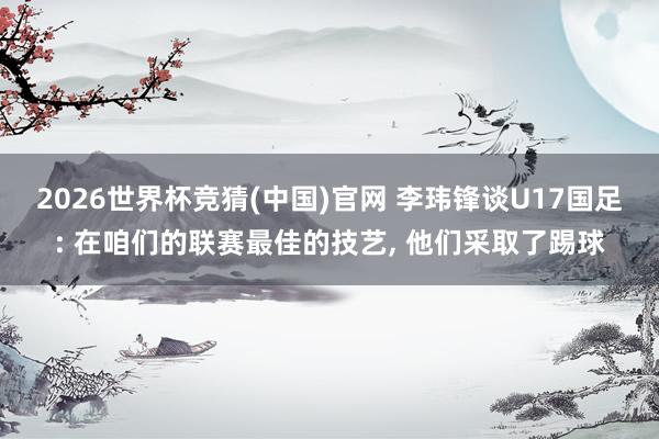 2026世界杯竞猜(中国)官网 李玮锋谈U17国足: 在咱们的联赛最佳的技艺, 他们采取了踢球