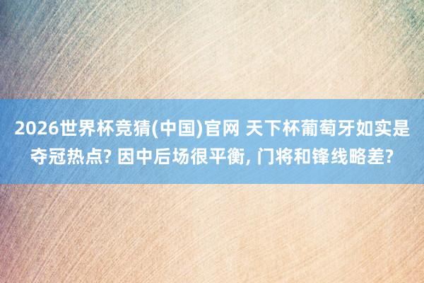 2026世界杯竞猜(中国)官网 天下杯葡萄牙如实是夺冠热点? 因中后场很平衡, 门将和锋线略差?