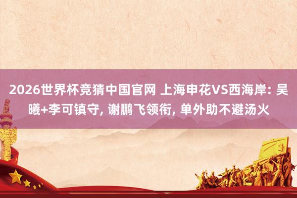 2026世界杯竞猜中国官网 上海申花VS西海岸: 吴曦+李可镇守， 谢鹏飞领衔， 单外助不避汤火