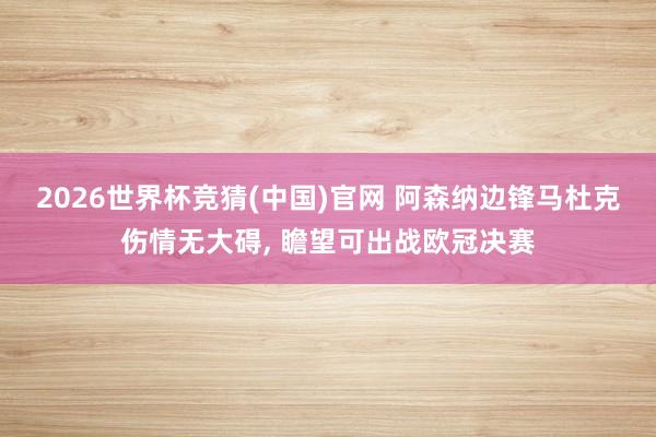 2026世界杯竞猜(中国)官网 阿森纳边锋马杜克伤情无大碍, 瞻望可出战欧冠决赛