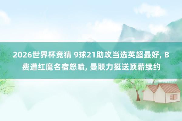 2026世界杯竞猜 9球21助攻当选英超最好, B费遭红魔名宿怒喷, 曼联力挺送顶薪续约