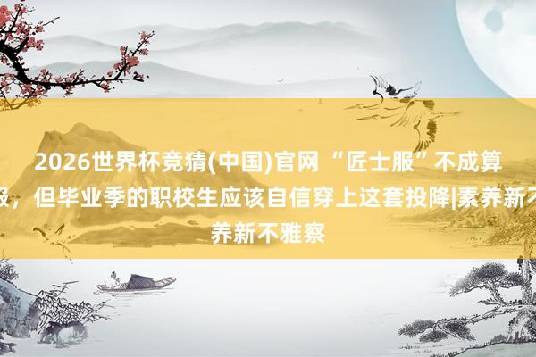 2026世界杯竞猜(中国)官网 “匠士服”不成算学位服,但毕业季的职校生应该自信穿上这套投降|素养新不雅察