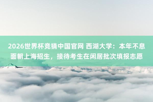 2026世界杯竞猜中国官网 西湖大学:本年不息面朝上海招生,接待考生在闲居批次填报志愿