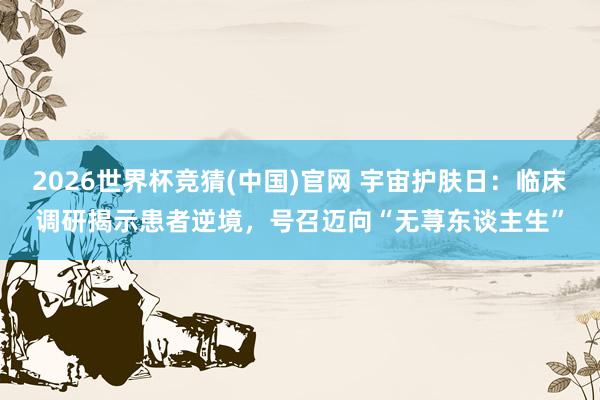 2026世界杯竞猜(中国)官网 宇宙护肤日:临床调研揭示患者逆境,号召迈向“无荨东谈主生”