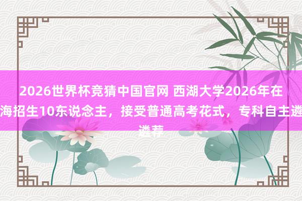 2026世界杯竞猜中国官网 西湖大学2026年在上海招生10东说念主,接受普通高考花式,专科自主遴荐