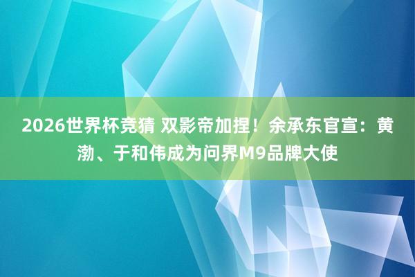 2026世界杯竞猜 双影帝加捏!余承东官宣:黄渤、于和伟成为问界M9品牌大使
