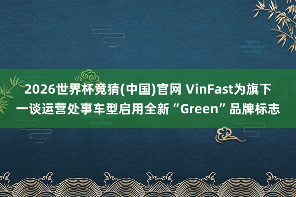 2026世界杯竞猜(中国)官网 VinFast为旗下一谈运营处事车型启用全新“Green”品牌标志