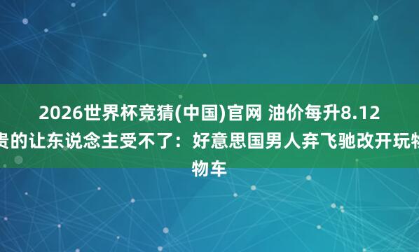 2026世界杯竞猜(中国)官网 油价每升8.12元贵的让东说念主受不了:好意思国男人弃飞驰改开玩物车