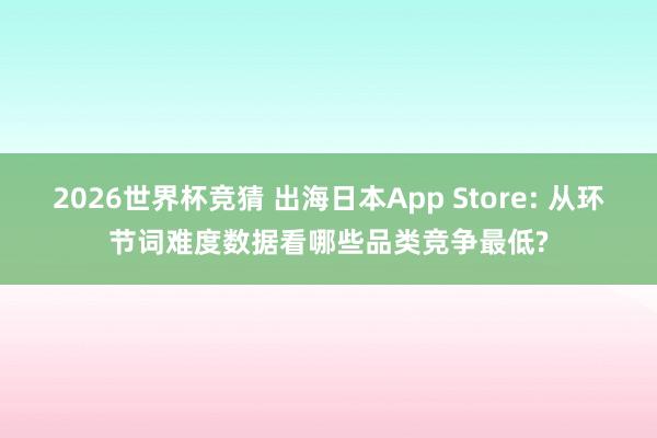2026世界杯竞猜 出海日本App Store: 从环节词难度数据看哪些品类竞争最低?