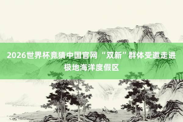 2026世界杯竞猜中国官网 “双新”群体受邀走进极地海洋度假区