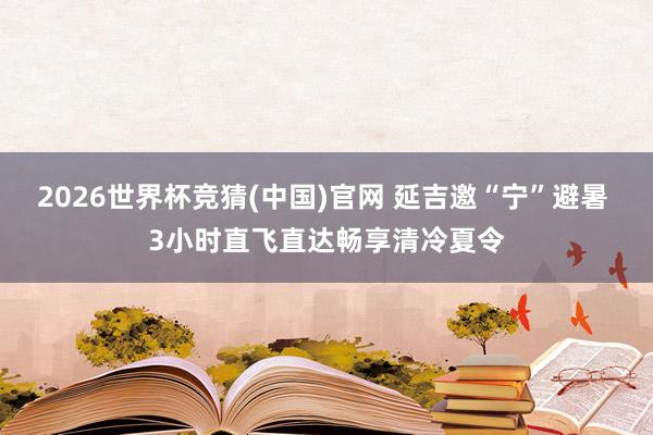 2026世界杯竞猜(中国)官网 延吉邀“宁”避暑 3小时直飞直达畅享清冷夏令