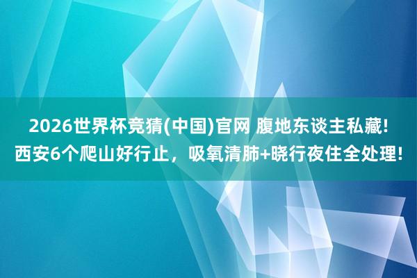 2026世界杯竞猜(中国)官网 腹地东谈主私藏!西安6个爬山好行止,吸氧清肺+晓行夜住全处理!