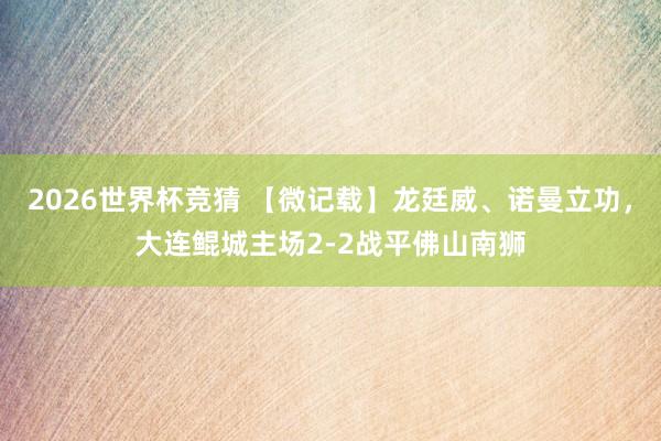 2026世界杯竞猜 【微记载】龙廷威、诺曼立功,大连鲲城主场2-2战平佛山南狮