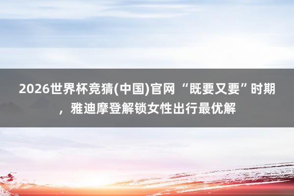 2026世界杯竞猜(中国)官网 “既要又要”时期,雅迪摩登解锁女性出行最优解