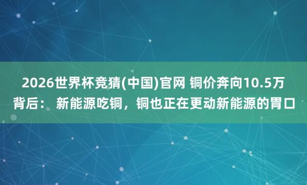 2026世界杯竞猜(中国)官网 铜价奔向10.5万背后: 新能源吃铜,铜也正在更动新能源的胃口
