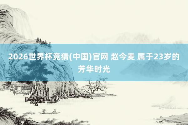 2026世界杯竞猜(中国)官网 赵今麦 属于23岁的芳华时光