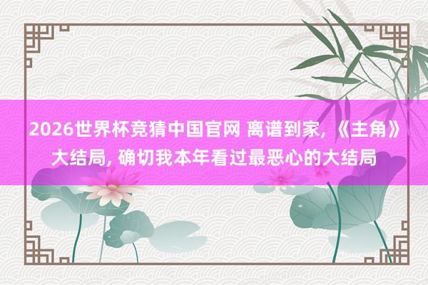 2026世界杯竞猜中国官网 离谱到家, 《主角》大结局, 确切我本年看过最恶心的大结局
