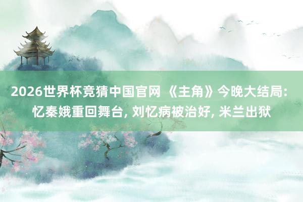 2026世界杯竞猜中国官网 《主角》今晚大结局: 忆秦娥重回舞台， 刘忆病被治好， 米兰出狱