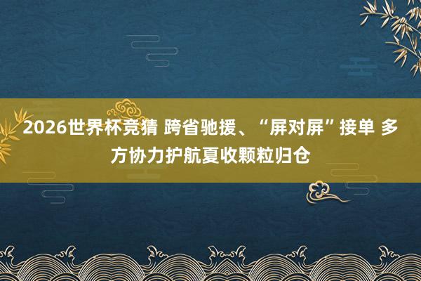 2026世界杯竞猜 跨省驰援、“屏对屏”接单 多方协力护航夏收颗粒归仓