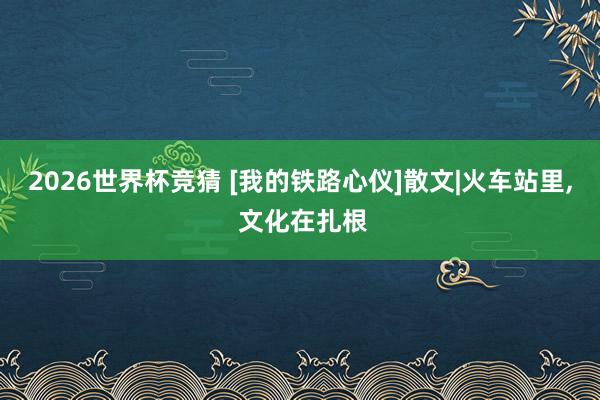 2026世界杯竞猜 [我的铁路心仪]散文|火车站里， 文化在扎根