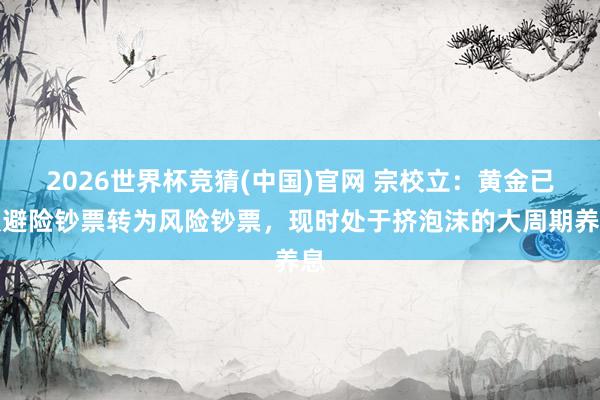 2026世界杯竞猜(中国)官网 宗校立:黄金已从避险钞票转为风险钞票,现时处于挤泡沫的大周期养息