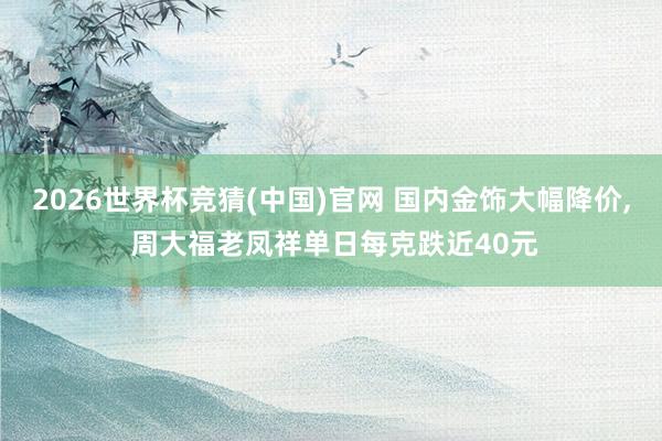 2026世界杯竞猜(中国)官网 国内金饰大幅降价, 周大福老凤祥单日每克跌近40元