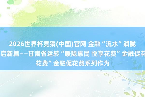 2026世界杯竞猜(中国)官网 金融“流水”润陇原 惠民花费启新篇——甘肃省运转“暖陇惠民 悦享花费”金融促花费系列作为