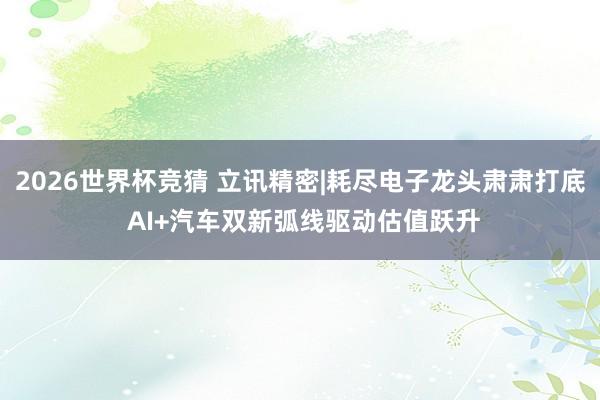 2026世界杯竞猜 立讯精密|耗尽电子龙头肃肃打底 AI+汽车双新弧线驱动估值跃升