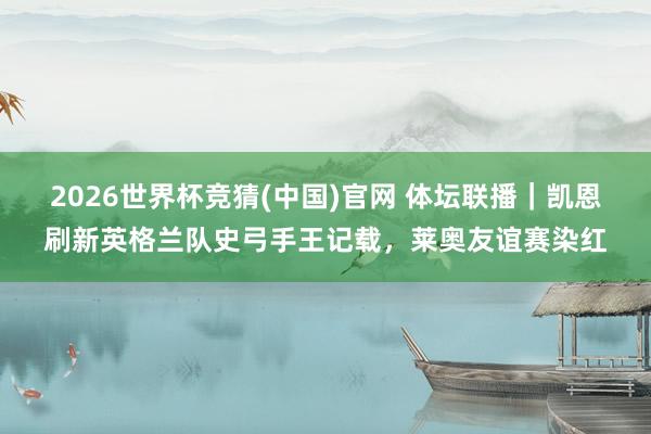 2026世界杯竞猜(中国)官网 体坛联播|凯恩刷新英格兰队史弓手王记载,莱奥友谊赛染红