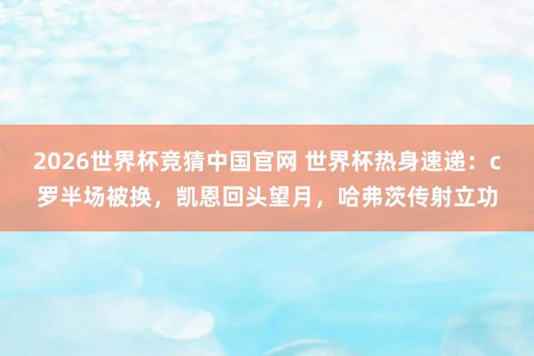 2026世界杯竞猜中国官网 世界杯热身速递:c罗半场被换,凯恩回头望月,哈弗茨传射立功